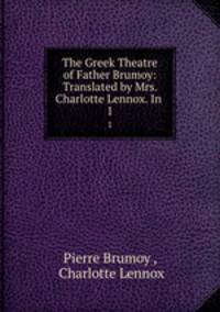 The Greek Theatre of Father Brumoy: Translated by Mrs. Charlotte Lennox. In .. 1