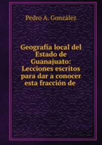 Geografa local del Estado de Guanajuato: Lecciones escritos para dar a conocer esta fraccin de .