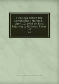 Hearings Before the Committee .: March 4.--April 10, 1908 on Bills Relating to Railroad Rates .. 1-2