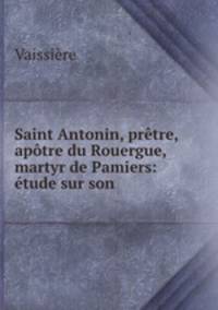 Saint Antonin, prtre, aptre du Rouergue, martyr de Pamiers: tude sur son .