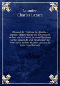 Rsum de l`histoire des Jsuites depuis l`origine jusqu`a la destruction de leur socit; suivi de considrations sur les causes de leur lvation et de leur chute, et d`un examen critique de leurs constitutions