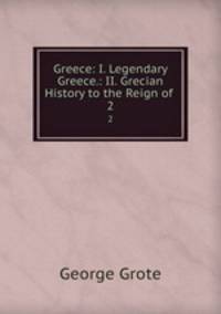 Greece: I. Legendary Greece.: II. Grecian History to the Reign of .. 2