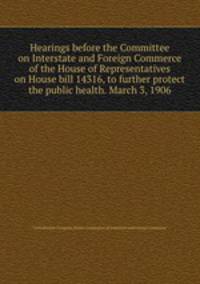 Hearings before the Committee on Interstate and Foreign Commerce of the House of Representatives on House bill 14316, to further protect the public health. March 3, 1906