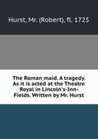The Roman maid. A tragedy. As it is acted at the Theatre Royal in Lincoln`s-Inn-Fields. Written by Mr. Hurst