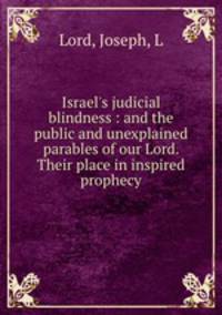 Israel`s judicial blindness : and the public and unexplained parables of our Lord. Their place in inspired prophecy
