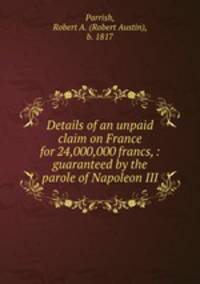 Details of an unpaid claim on France for 24,000,000 francs, : guaranteed by the parole of Napoleon III