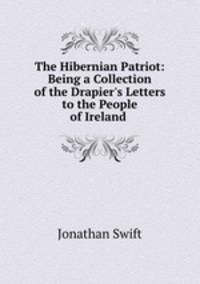 The Hibernian Patriot: Being a Collection of the Drapier`s Letters to the People of Ireland .