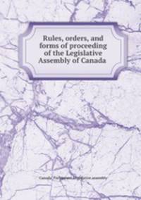 Rules, orders, and forms of proceeding of the Legislative Assembly of Canada .
