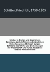 Schiller in Briefen und Gesprchen, Sammlung der brieflichen und mndlichen Bemerkungen und Betrach- tungen Schiller`s ber Werke und Erscheinungen der Wissenschaft und Kunst, des Lebens und der Menschenseele
