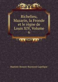 Richelieu, Mazarin, la Fronde et le rgne de Louis XIV, Volume 6
