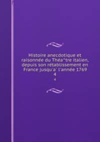 Histoire anecdotique et raisonnee du Theatre italien, depuis son retablissement en France jusqu`a l`annee 1769. 4
