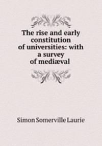 The rise and early constitution of universities: with a survey of medival .
