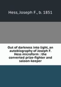 Out of darkness into light, an autobiography of Joseph F. Hess microform : the converted prize-fighter and saloon-keeper