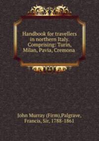 Handbook for travellers in northern Italy. Comprising: Turin, Milan, Pavia, Cremona