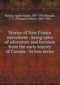 Stories of New France microform : being tales of adventure and heroism from the early history of Canada : in two series