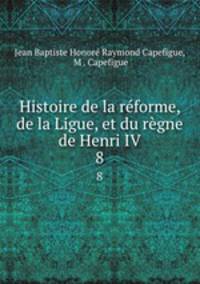Histoire de la rforme, de la Ligue, et du rgne de Henri IV. 8