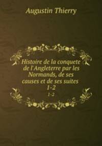 Histoire de la conquete de l`Angleterre par les Normands, de ses causes et de ses suites .. 1-2