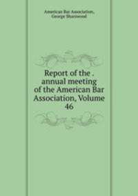 Report of the . annual meeting of the American Bar Association, Volume 46