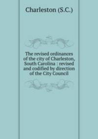 The revised ordinances of the city of Charleston, South Carolina : revised and codified by direction of the City Council