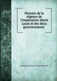 Histoire de la rgence de l`impratrice Marie Louis et des deux gouvernemens .