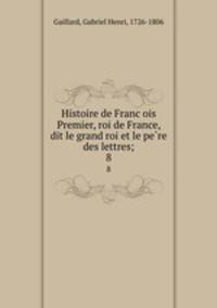 Histoire de Francois Premier, roi de France, dit le grand roi et le pere des lettres;. 8