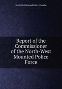 Report of the Commissioner of the North-West Mounted Police Force