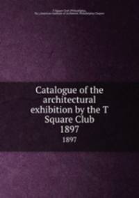 Catalogue of the architectural exhibition by the T Square Club. 1897