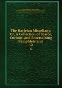 The Harleian Miscellany; Or, A Collection of Scarce, Curious, and Entertaining Pamphlets and .. 12
