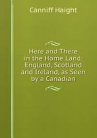 Here and There in the Home Land: England, Scotland and Ireland, as Seen by a Canadian