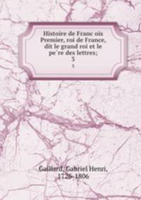 Histoire de Francois Premier, roi de France, dit le grand roi et le pere des lettres;. 3