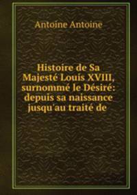 Histoire de Sa Majest Louis XVIII, surnomm le Dsir: depuis sa naissance jusqu`au trait de .