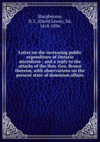 Letter on the increasing public expenditure of Ontario microform : and a reply to the attacks of the Hon. Geo. Brown thereon, with observations on the present state of dominion affairs