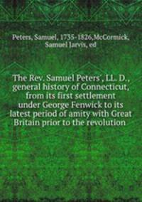 The Rev. Samuel Peters`, LL. D., general history of Connecticut, from its first settlement under George Fenwick to its latest period of amity with Great Britain prior to the revolution