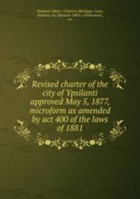 Revised charter of the city of Ypsilanti approved May 5, 1877, microform as amended by act 400 of the laws of 1881