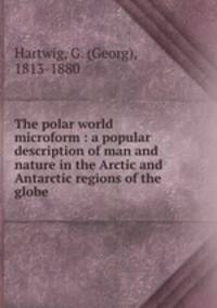 The polar world microform : a popular description of man and nature in the Arctic and Antarctic regions of the globe