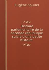 Histoire parlementaire de la seconde rpublique suivie d`une petite histoire .
