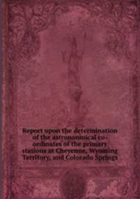 Report upon the determination of the astrononmical co-ordinates of the primary stations at Cheyenne, Wyoming Territory, and Colorado Springs