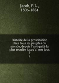 Histoire de la prostitution chez tous les peuples du monde, depuis l`antiquite la plus reculee jusqu`a nos jous. 5