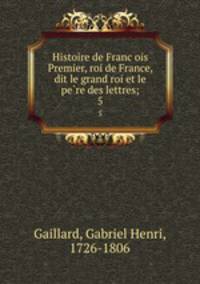 Histoire de Francois Premier, roi de France, dit le grand roi et le pere des lettres;. 5