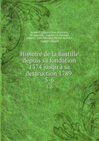 Histoire de la Bastille depuis sa fondation 1374 jusqu` sa destruction 1789 .. 5-6