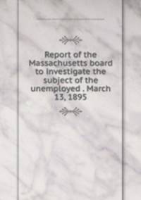 Report of the Massachusetts board to investigate the subject of the unemployed . March 13, 1895