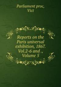 Reports on the Paris universal exhibition, 1867. Vol.2-6 and ., Volume 5