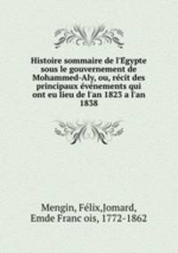 Histoire sommaire de l`Egypte sous le gouvernement de Mohammed-Aly, ou, recit des principaux evenements qui ont eu lieu de l`an 1823 a l`an 1838