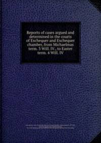 Reports of cases argued and determined in the courts of Exchequer and Exchequer chamber, from Michaelmas term. 3 Will. IV., to Easter term. 4 Will. IV