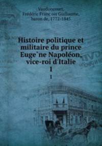 Histoire politique et militaire du prince Eugene Napoleon, vice-roi d`Italie. 1
