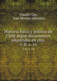 Historia fisica y politica de Chile segun documentos adquiridos en esta .. 1-8; v. 16