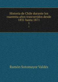 Historia de Chile durante los cuarenta aos trascurridos desde 1831 hasta 1871. 1
