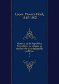 Historia de la Republica Argentina; su origen, su revolucion y su desarrollo politico. 5