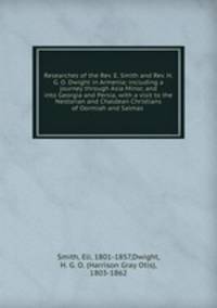 Researches of the Rev. E. Smith and Rev. H. G. O. Dwight in Armenia; including a journey through Asia Minor, and into Georgia and Persia, with a visit to the Nestorian and Chaldean Christians of Oormiah and Salmas