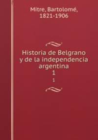 Historia de Belgrano y de la independencia argentina. 1